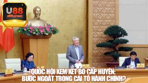Quốc hội xem xét bỏ cấp huyện: Bước ngoặt trong cải tổ hành chính?