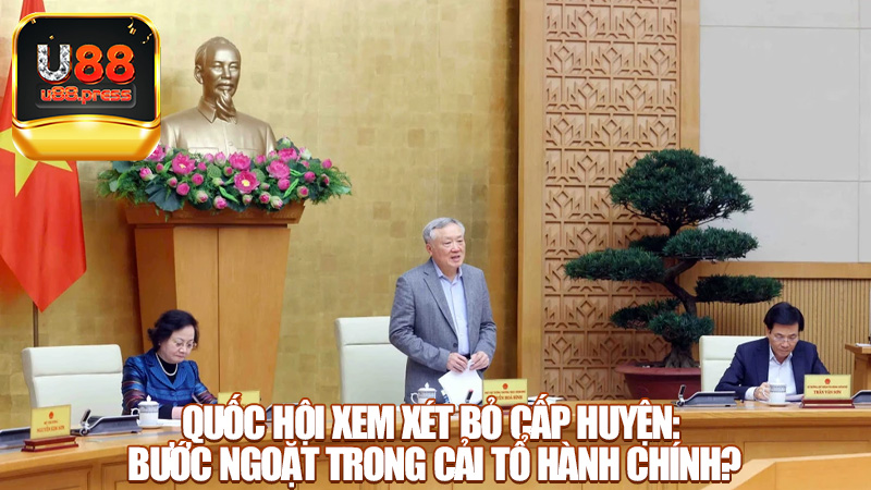 Quốc hội xem xét bỏ cấp huyện: Bước ngoặt trong cải tổ hành chính?